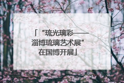 “琉光璃彩——淄博琉璃艺术展”在国博开展