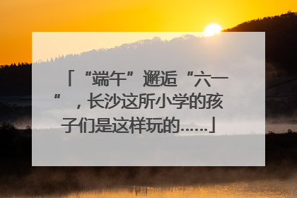 “端午”邂逅“六一”，长沙这所小学的孩子们是这样玩的……