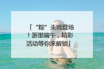 “粽”头戏登场！浙里端午，精彩活动等你来解锁