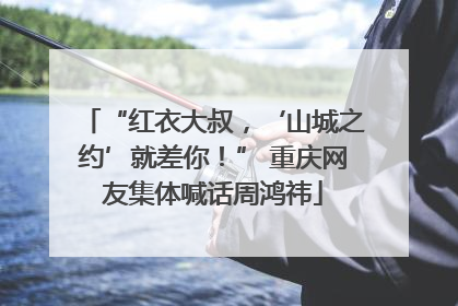 “红衣大叔，‘山城之约’就差你！” 重庆网友集体喊话周鸿祎