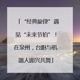 “经典旋律”遇见“未来节拍”！在泉州，台胞与机器人即兴共舞