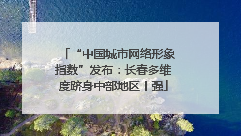 “中国城市网络形象指数”发布：长春多维度跻身中部地区十强