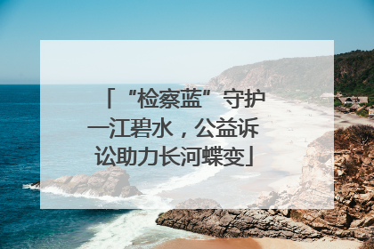 “检察蓝”守护一江碧水，公益诉讼助力长河蝶变