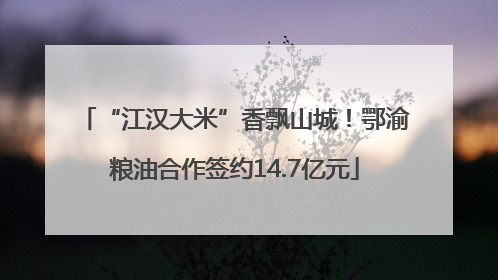 “江汉大米”香飘山城！鄂渝粮油合作签约14.7亿元
