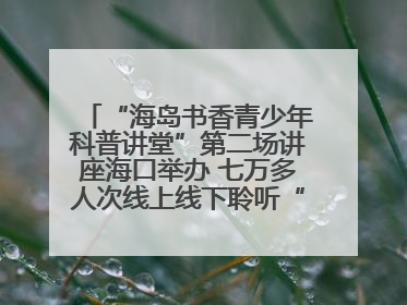“海岛书香青少年科普讲堂”第二场讲座海口举办 七万多人次线上线下聆听“工匠精神”