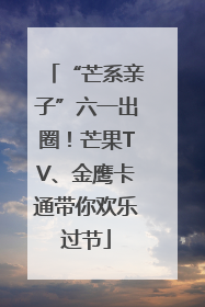 “芒系亲子”六一出圈！芒果TV、金鹰卡通带你欢乐过节