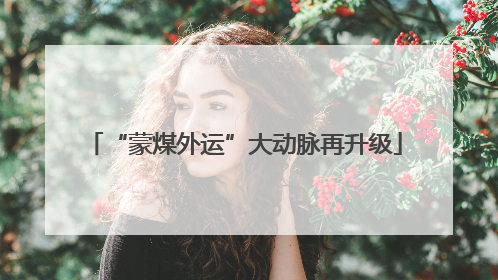“蒙煤外运”大动脉再升级