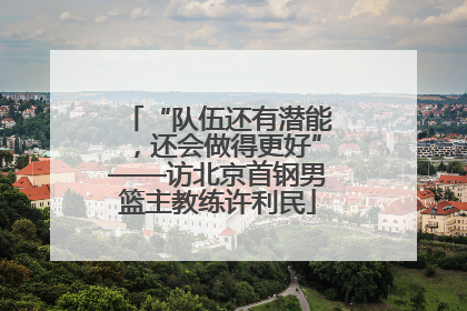 “队伍还有潜能，还会做得更好”——访北京首钢男篮主教练许利民