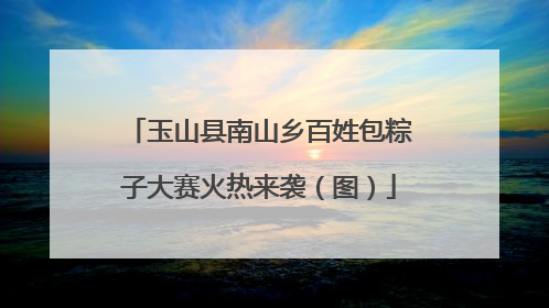 玉山县南山乡百姓包粽子大赛火热来袭（图）