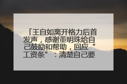 王自如离开格力后首发声，感谢董明珠给自己鼓励和帮助，回应“工资条”：清楚自己要什么，工资条不重要