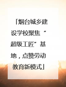 烟台城乡建设学校聚焦“超级工匠”基地，点赞劳动教育新模式