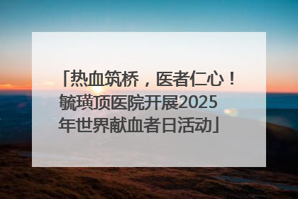 热血筑桥，医者仁心！毓璜顶医院开展2025年世界献血者日活动