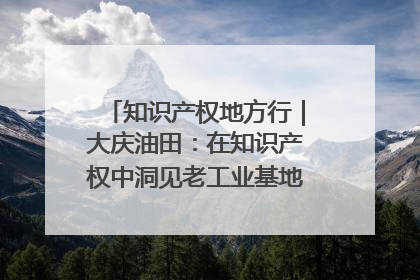 知识产权地方行｜大庆油田：在知识产权中洞见老工业基地的 “创新密码”