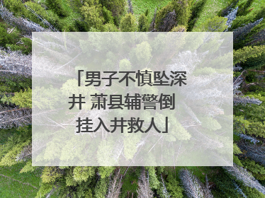 男子不慎坠深井 萧县辅警倒挂入井救人