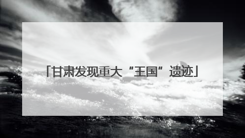 甘肃发现重大“王国”遗迹
