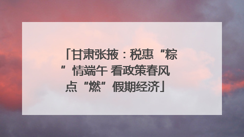 甘肃张掖：税惠“粽”情端午 看政策春风点“燃”假期经济
