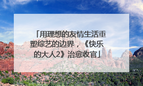 用理想的友情生活重塑综艺的边界，《快乐的大人2》治愈收官