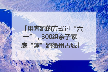 用奔跑的方式过“六一”，300组亲子家庭“趣”跑衢州古城