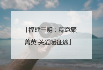福建三明：粽意聚菁英 关爱暖征途