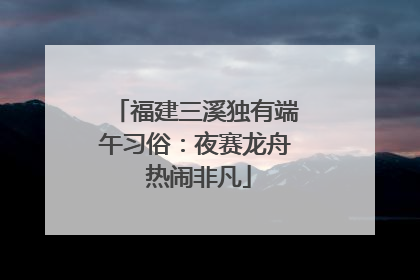 福建三溪独有端午习俗：夜赛龙舟 热闹非凡