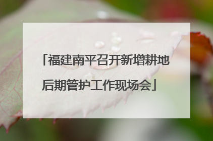 福建南平召开新增耕地后期管护工作现场会