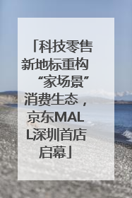 科技零售新地标重构“家场景”消费生态，京东MALL深圳首店启幕