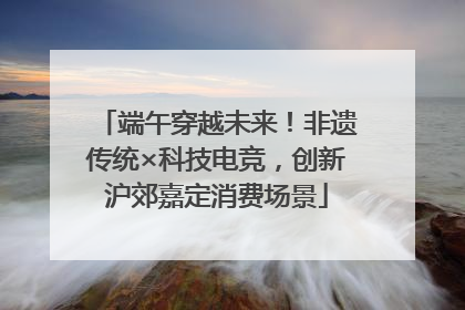 端午穿越未来！非遗传统×科技电竞，创新沪郊嘉定消费场景
