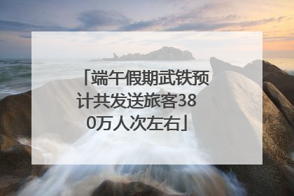 端午假期武铁预计共发送旅客380万人次左右