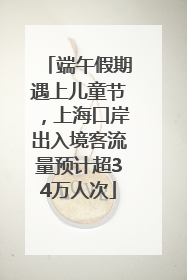 端午假期遇上儿童节，上海口岸出入境客流量预计超34万人次