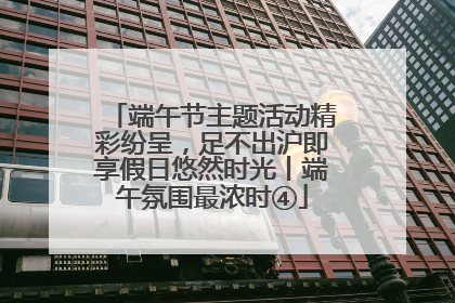 端午节主题活动精彩纷呈，足不出沪即享假日悠然时光丨端午氛围最浓时④