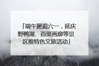 端午邂逅六一，延庆野鸭湖、百里画廊等景区推特色文旅活动