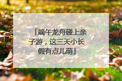 端午龙舟碰上亲子游，这三天小长假有点儿萌