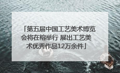 第五届中国工艺美术博览会将在榕举行 展出工艺美术优秀作品12万余件