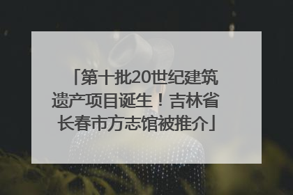 第十批20世纪建筑遗产项目诞生！吉林省长春市方志馆被推介