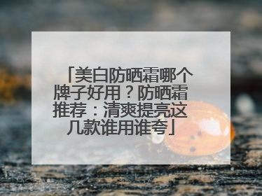 美白防晒霜哪个牌子好用？防晒霜推荐：清爽提亮这几款谁用谁夸