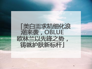 美白需求精细化浪潮来袭，OBLUE欧林兰以先锋之势，铸就护肤新标杆