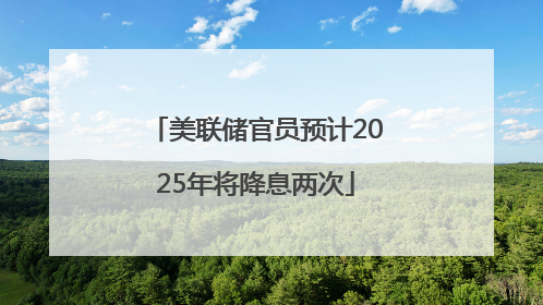 美联储官员预计2025年将降息两次