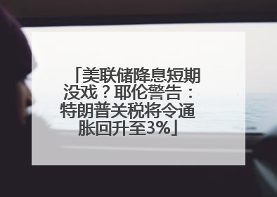 美联储降息短期没戏？耶伦警告：特朗普关税将令通胀回升至3%