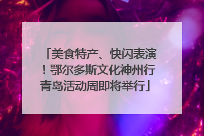 美食特产、快闪表演！鄂尔多斯文化神州行青岛活动周即将举行