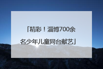 精彩！淄博700余名少年儿童同台献艺