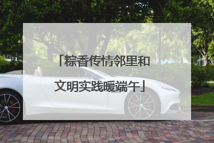 粽香传情邻里和 文明实践暖端午