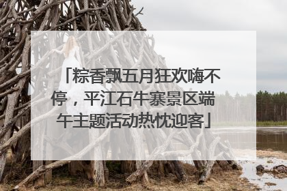 粽香飘五月狂欢嗨不停，平江石牛寨景区端午主题活动热忱迎客