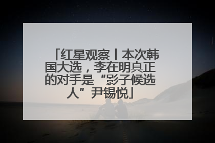 红星观察丨本次韩国大选，李在明真正的对手是“影子候选人”尹锡悦