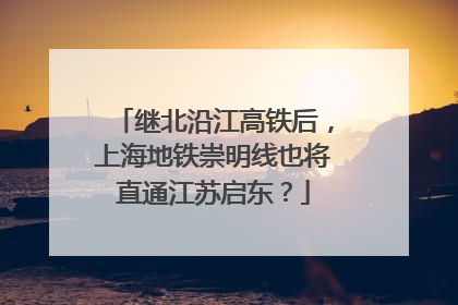继北沿江高铁后，上海地铁崇明线也将直通江苏启东？
