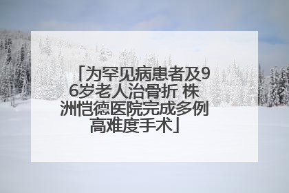 为罕见病患者及96岁老人治骨折 株洲恺德医院完成多例高难度手术