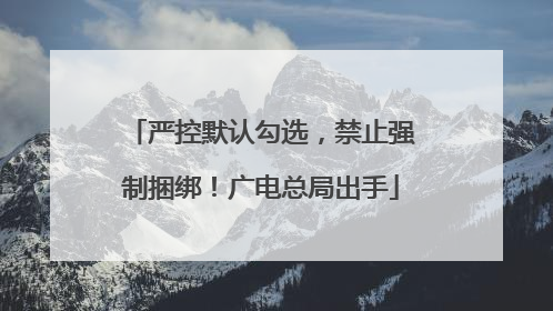 严控默认勾选，禁止强制捆绑！广电总局出手