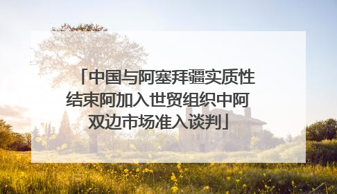 中国与阿塞拜疆实质性结束阿加入世贸组织中阿双边市场准入谈判