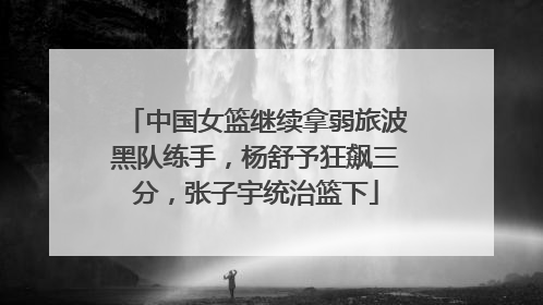中国女篮继续拿弱旅波黑队练手，杨舒予狂飙三分，张子宇统治篮下