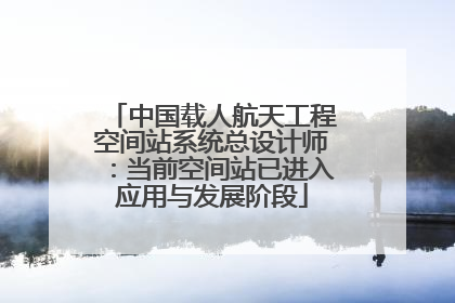 中国载人航天工程空间站系统总设计师：当前空间站已进入应用与发展阶段