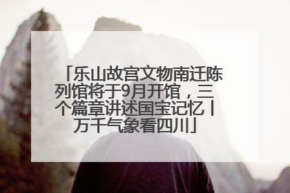 乐山故宫文物南迁陈列馆将于9月开馆，三个篇章讲述国宝记忆丨万千气象看四川